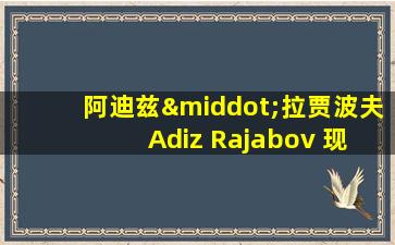 阿迪兹·拉贾波夫 Adiz Rajabov 现在住在哪里